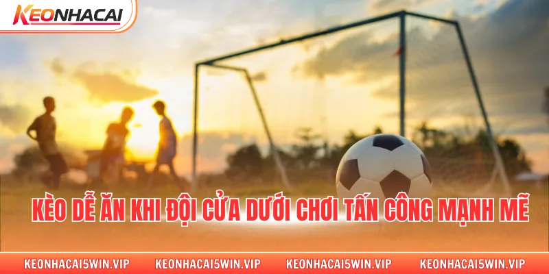 Kèo dễ ăn khi đội cửa dưới chơi tấn công mạnh mẽ